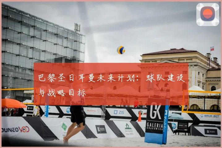 巴黎圣日耳曼未来计划：球队建设与战略目标