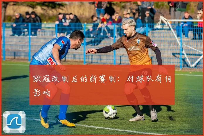 欧冠改制后的新赛制：对球队有何影响