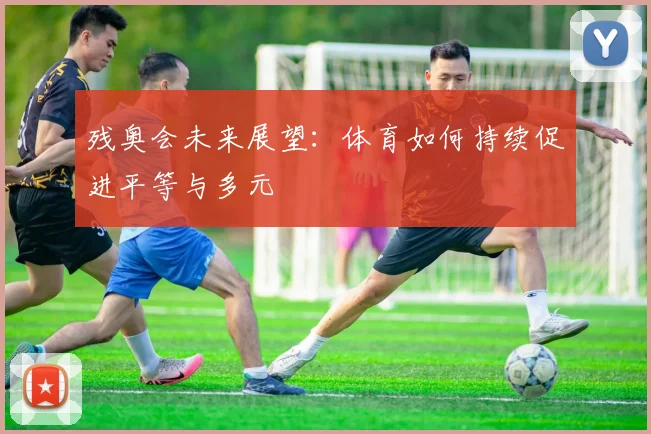 残奥会未来展望：体育如何持续促进平等与多元