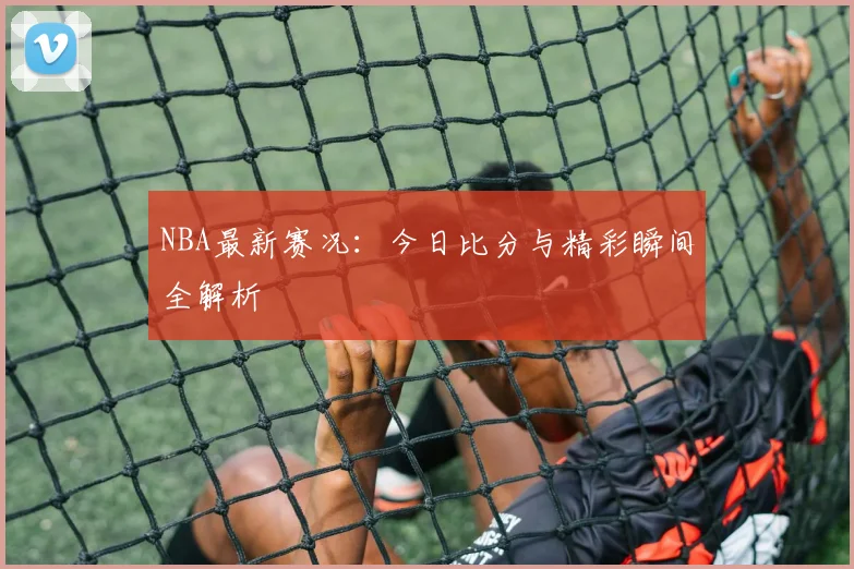 NBA最新赛况：今日比分与精彩瞬间全解析