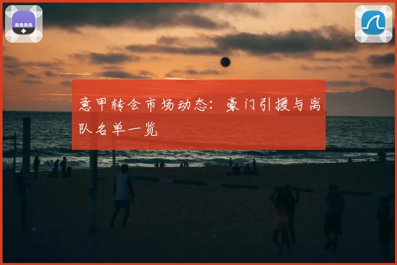 意甲转会市场动态:豪门引援与离队名单一览